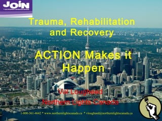 Val Lougheed
Northern Lights Canada
Trauma, Rehabilitation
and Recovery
ACTION Makes it
Happen
1-800-361-4642 * www.northernlightscanada.ca * vlougheed@northernlightscanada.ca
 