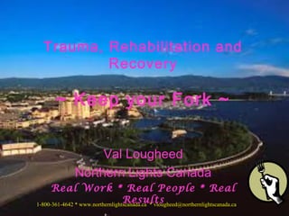 Trauma, Rehabilitation and 
Recovery 
~ Keep your Fork ~ 
Val Lougheed 
Northern Lights Canada 
Real Work * Real People * Real 
Results 
1-800-361-4642 * www.northernlightscanada.ca * vlougheed@northernlightscanada.ca 
 