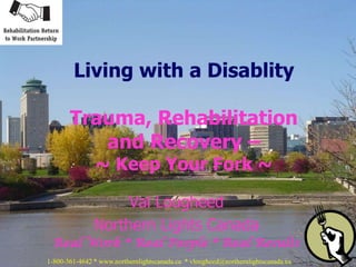 Living with a Disablity

       Trauma, Rehabilitation
          and Recovery –
               ~ Keep Your Fork ~

                    Val Lougheed
               Northern Lights Canada
 Real Work * Real People * Real Results
1-800-361-4642 * www.northernlightscanada.ca * vlougheed@northernlightscanada.ca
 