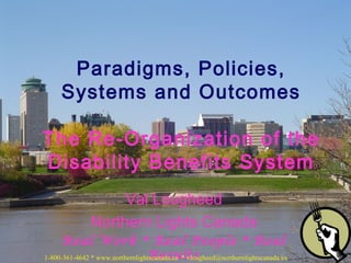 Val Lougheed
Northern Lights Canada
Real Work * Real People * Real
Results
Paradigms, Policies,
Systems and Outcomes
The Re-Organization of the
Disability Benefits System
1-800-361-4642 * www.northernlightscanada.ca * vlougheed@northernlightscanada.ca
 