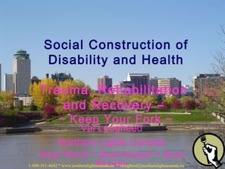 Val Lougheed
Northern Lights Canada
Real Work * Real People * Real
Results
Social Construction of
Disability and Health
Trauma, Rehabilitation
and Recovery –
~ Keep Your Fork ~
1-800-361-4642 * www.northernlightscanada.ca * vlougheed@northernlightscanada.ca
 