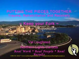 Val Lougheed
Northern Lights Canada
Real Work * Real People * Real
Results
PUTTING THE PIECES TOGETHER
Trauma, Rehabilitation and Recovery
~ Keep your Fork ~
1-800-361-4642 * www.northernlightscanada.ca * vlougheed@northernlightscanada.ca
 