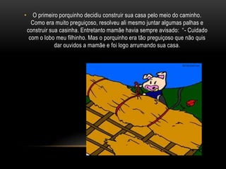 O primeiro porquinho decidiu construir sua casa pelo meio do caminho. Como era muito preguiçoso, resolveu ali mesmo juntar algumas palhas e construir sua casinha. Entretanto mamãe havia sempre avisado:  “- Cuidado com o lobo meu filhinho. Mas o porquinho era tão preguiçoso que não quis dar ouvidos a mamãe e foi logo arrumando sua casa.