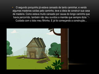O segundo porquinho já estava cansado de tanto caminhar, e vendo algumas madeiras caídas pelo caminho, teve a ideia de construir sua casa de madeira. Como estava muito cansado por causa do longo caminho que havia percorrido, também não deu ouvidos a mamãe que sempre dizia: “- Cuidado com o lobo meu filhinho. E já foi começando a construção...