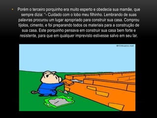 Porém o terceiro porquinho era muito esperto e obedecia sua mamãe, que sempre dizia: “- Cuidado com o lobo meu filhinho. Lembrando de suas palavras procurou um lugar apropriado para construir sua casa. Comprou tijolos, cimento, e foi preparando todos os materiais para a construção de sua casa. Este porquinho pensava em construir sua casa bem forte e resistente, para que em qualquer imprevisto estivesse salvo em seu lar.