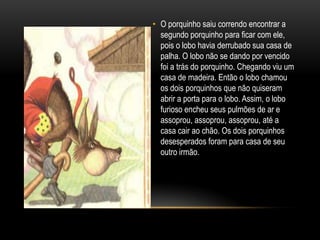 O porquinho saiu correndo encontrar a segundo porquinho para ficar com ele, pois o lobo havia derrubado sua casa de palha. O lobo não se dando por vencido foi a trás do porquinho. Chegando viu um casa de madeira. Então o lobo chamou os dois porquinhos que não quiseram abrir a porta para o lobo. Assim, o lobo furioso encheu seus pulmões de ar e assoprou, assoprou, assoprou, até a casa cair ao chão. Os dois porquinhos desesperados foram para casa de seu outro irmão.