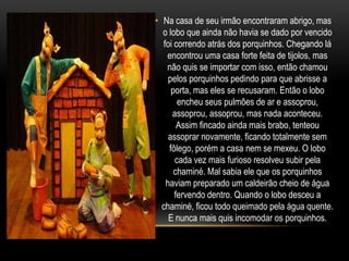 Na casa de seu irmão encontraram abrigo, mas o lobo que ainda não havia se dado por vencido foi correndo atrás dos porquinhos. Chegando lá encontrou uma casa forte feita de tijolos, mas não quis se importar com isso, então chamou pelos porquinhos pedindo para que abrisse a porta, mas eles se recusaram. Então o lobo encheu seus pulmões de ar e assoprou, assoprou, assoprou, mas nada aconteceu. Assim fincado ainda mais brabo, tenteou assoprar novamente, ficando totalmente sem fôlego, porém a casa nem se mexeu. O lobo cada vez mais furioso resolveu subir pela chaminé. Mal sabia ele que os porquinhos haviam preparado um caldeirão cheio de água fervendo dentro. Quando o lobo desceu a chaminé, ficou todo queimado pela água quente. E nunca mais quis incomodar os porquinhos. 