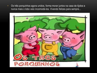 Os três porquinhos agora unidos, forma morar juntos na casa de tijolos e nunca mais o lobo veio incomodá-los. Vivendo felizes para sempre...