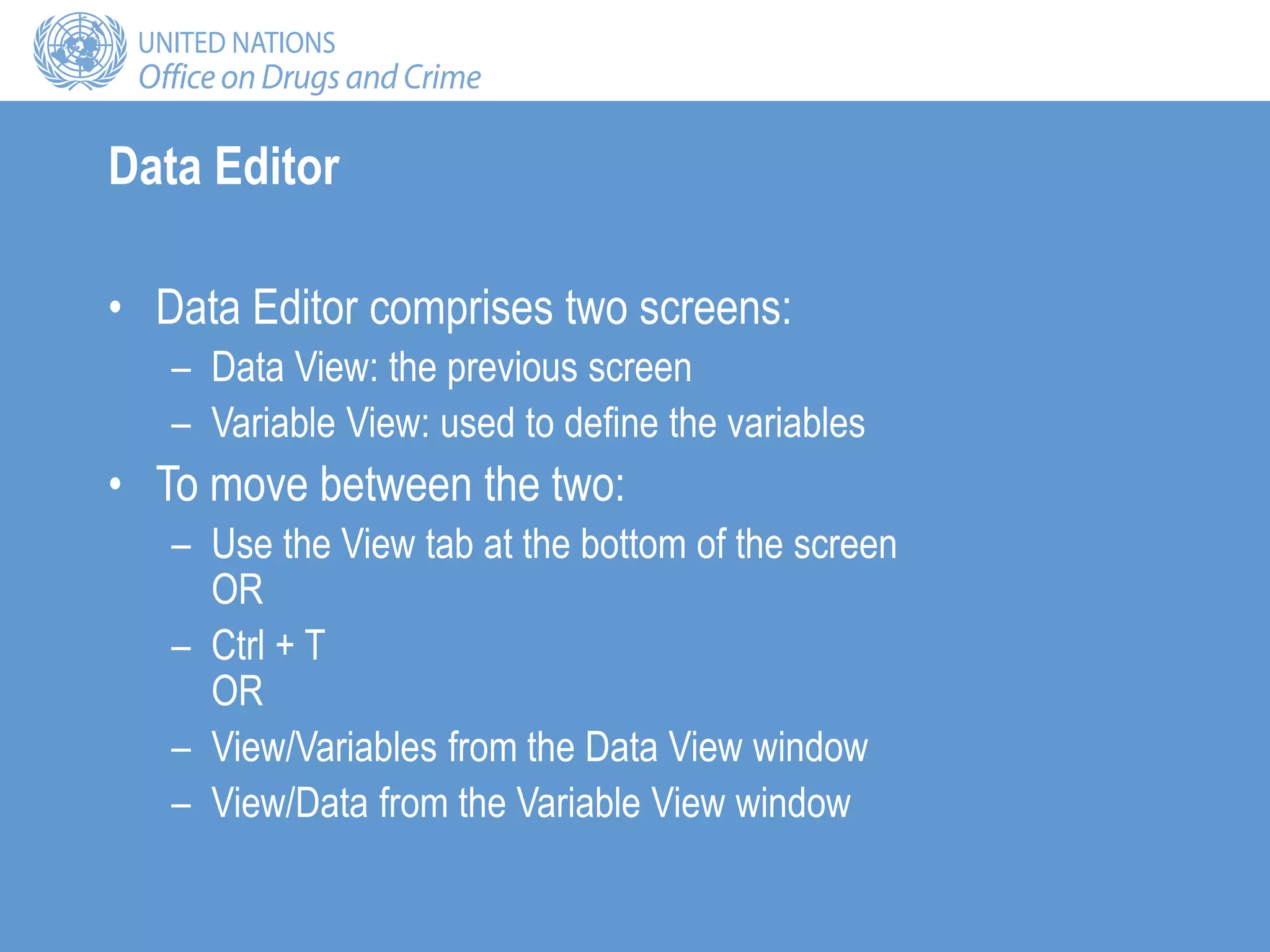 Data Editor
• Data Editor comprises two screens:
– Data View: the previous screen
– Variable View: used to define the variables
• To move between the two:
– Use the View tab at the bottom of the screen
OR
– Ctrl + T
OR
– View/Variables from the Data View window
– View/Data from the Variable View window
 