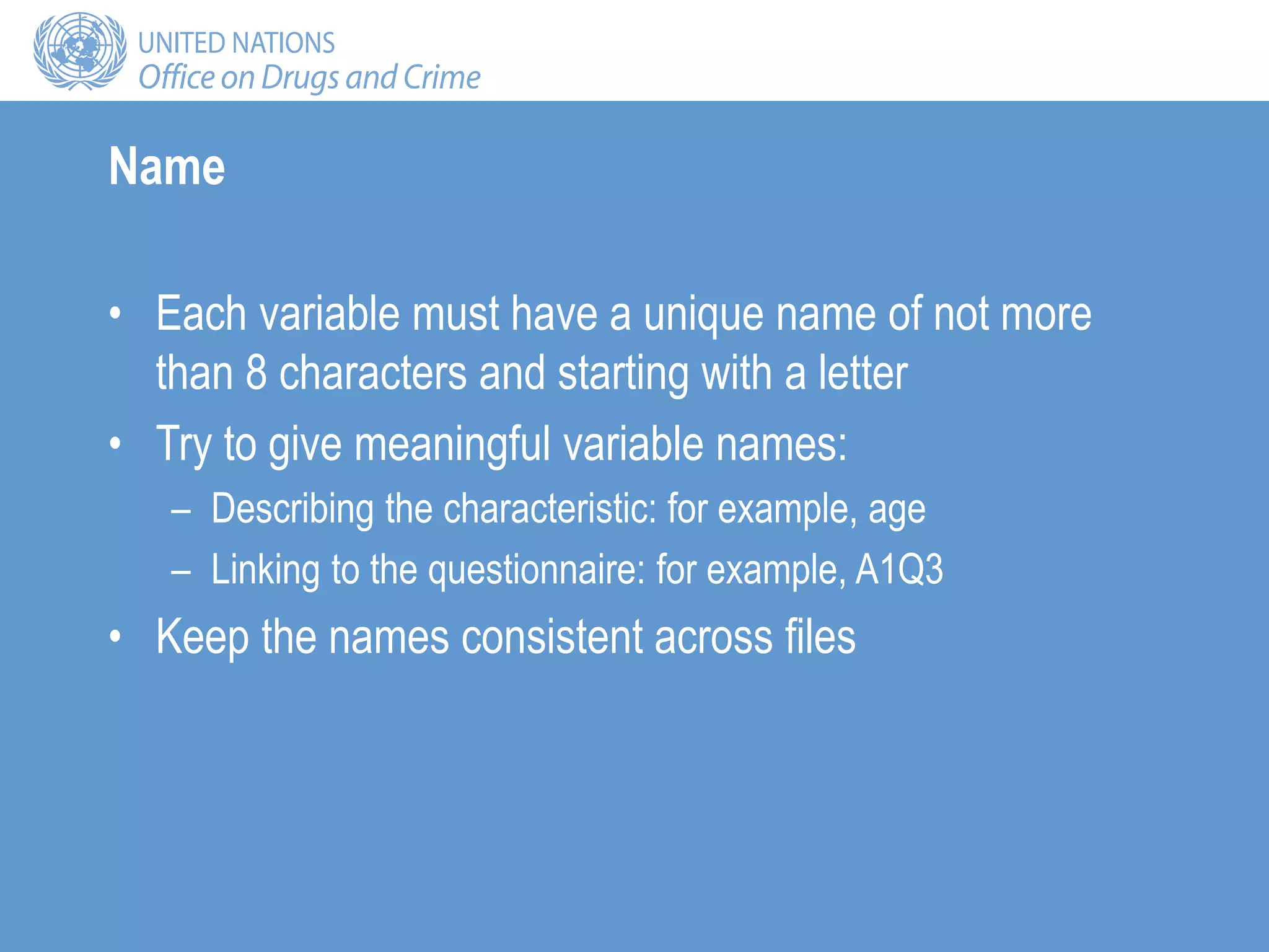 Name
• Each variable must have a unique name of not more
than 8 characters and starting with a letter
• Try to give meaningful variable names:
– Describing the characteristic: for example, age
– Linking to the questionnaire: for example, A1Q3
• Keep the names consistent across files
 