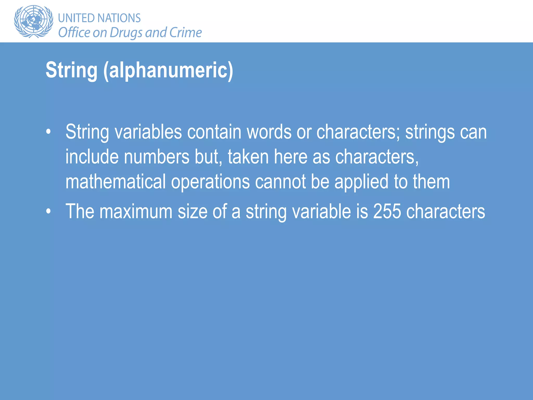 String (alphanumeric)
• String variables contain words or characters; strings can
include numbers but, taken here as characters,
mathematical operations cannot be applied to them
• The maximum size of a string variable is 255 characters
 