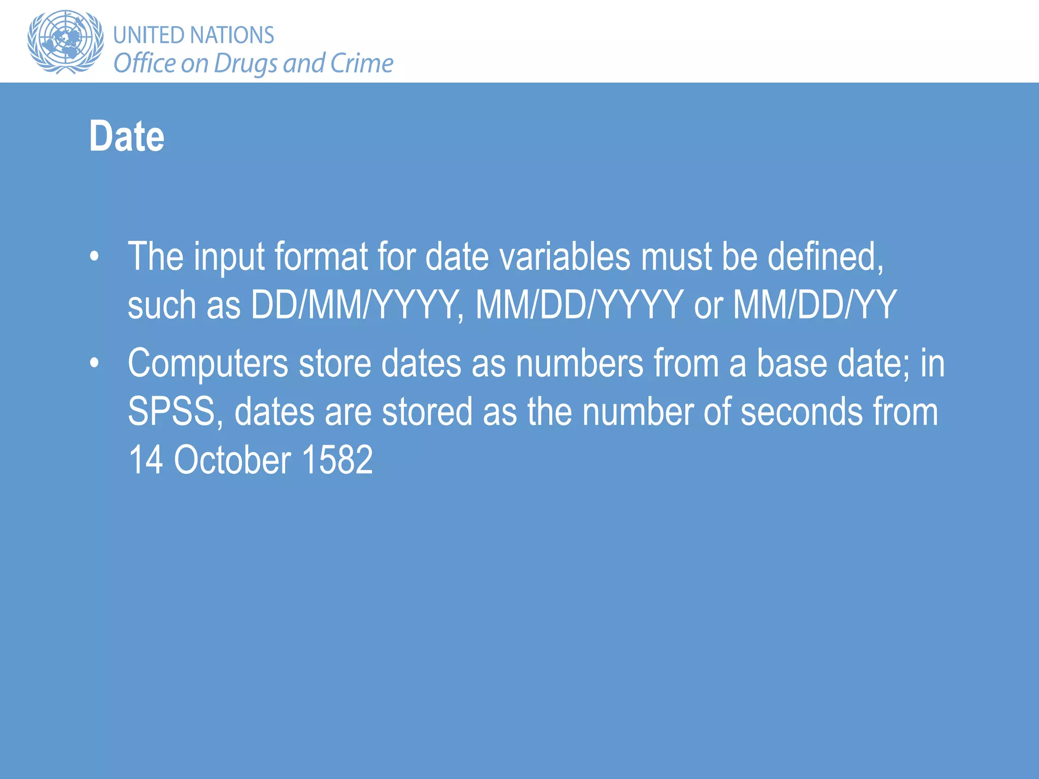 Date
• The input format for date variables must be defined,
such as DD/MM/YYYY, MM/DD/YYYY or MM/DD/YY
• Computers store dates as numbers from a base date; in
SPSS, dates are stored as the number of seconds from
14 October 1582
 
