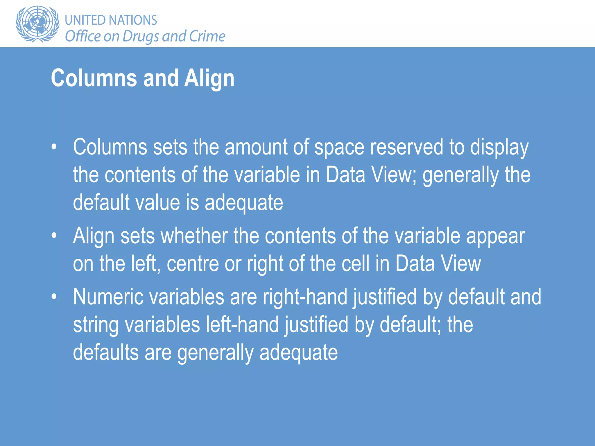 Columns and Align
• Columns sets the amount of space reserved to display
the contents of the variable in Data View; generally the
default value is adequate
• Align sets whether the contents of the variable appear
on the left, centre or right of the cell in Data View
• Numeric variables are right-hand justified by default and
string variables left-hand justified by default; the
defaults are generally adequate
 