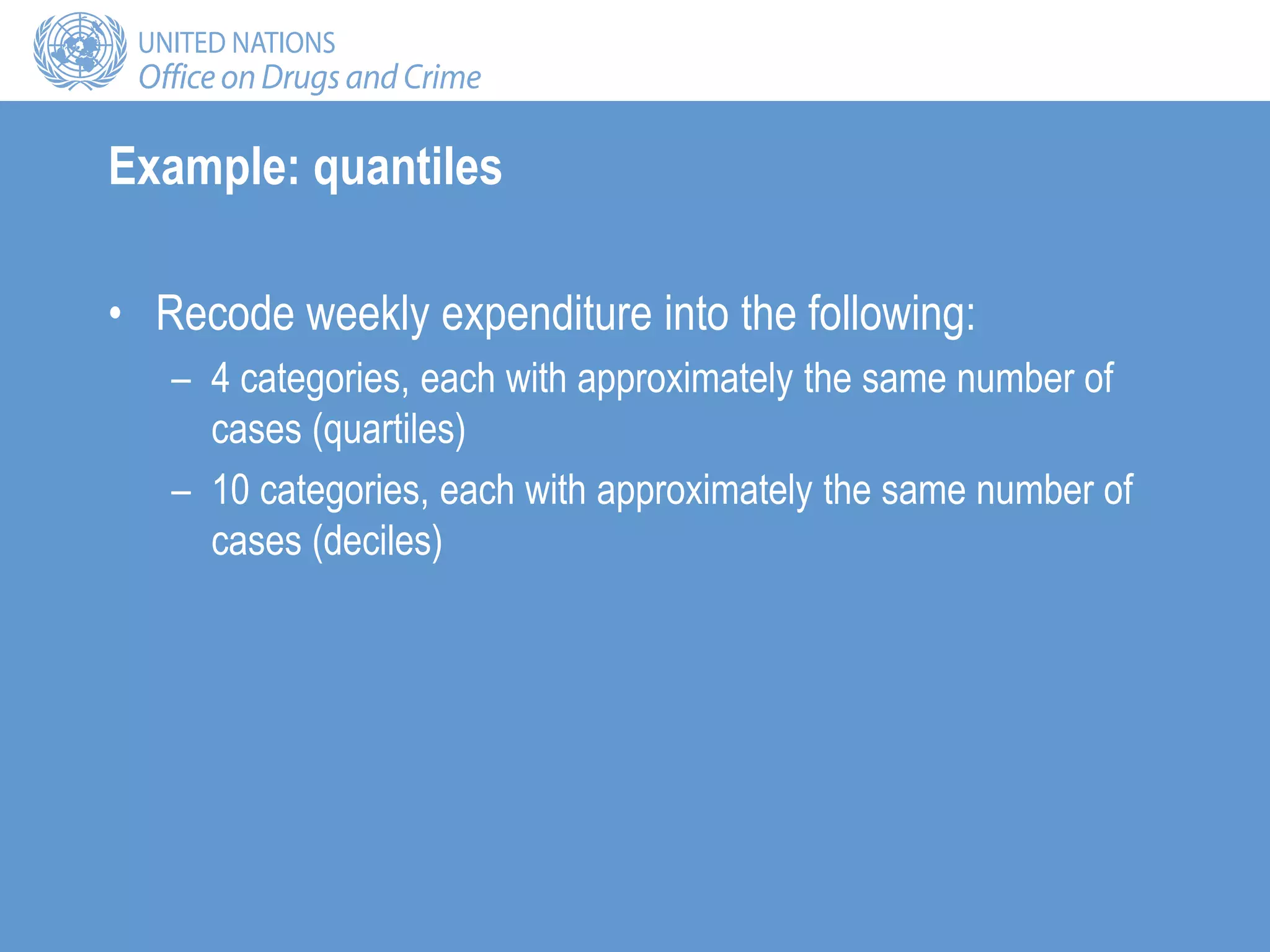 Example: quantiles
• Recode weekly expenditure into the following:
– 4 categories, each with approximately the same number of
cases (quartiles)
– 10 categories, each with approximately the same number of
cases (deciles)
 