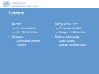 Summary
• Recode:
– Into same variable
– Into different variable
• Compute:
– Mathematical operators
– Functions
• Dialogue box Help:
– Context-sensitive Help
– Dialogue box Help button
• Command language:
– Syntax Window
– Dialogue box Paste button
 