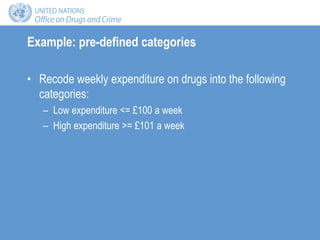 Example: pre-defined categories
• Recode weekly expenditure on drugs into the following
categories:
– Low expenditure <= £100 a week
– High expenditure >= £101 a week
 
