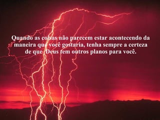 Quando as coisas não parecem estar acontecendo da maneira que você gostaria, tenha sempre a certeza de que  Deus tem outros planos para você. 
