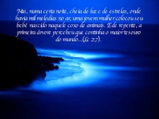 Mas, numa certa noite, cheia de luz e de estrelas, onde havia mil melodias no ar, uma jovem mulher colocou seu bebê nascido naquele coxo de animais. E de repente, a primeira árvore percebeu que continha o maior tesouro do mundo...(Lc 2:7).  