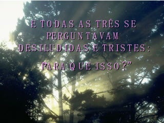 E TODAS AS TRÊS SE PERGUNTAVAM DESILUDIDAS E TRISTES: “ PARA QUE ISSO?” 