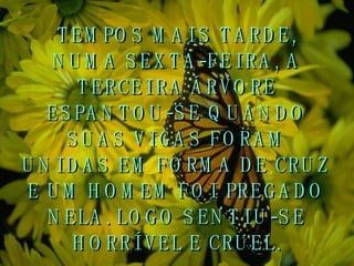 TEMPOS MAIS TARDE, NUMA SEXTA-FEIRA, A TERCEIRA ÁRVORE ESPANTOU-SE QUANDO SUAS VIGAS FORAM UNIDAS EM FORMA DE CRUZ E UM HOMEM FOI PREGADO NELA. LOGO SENTIU-SE HORRÍVEL E CRUEL. 