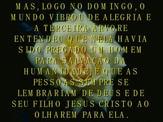 MAS, LOGO NO DOMINGO, O MUNDO VIBROU DE ALEGRIA E A TERCEIRA ÁRVORE ENTENDEU QUE NELA HAVIA SIDO PREGADO UM HOMEM PARA SALVAÇÃO DA HUMANIDADE, E QUE AS PESSOAS SEMPRE SE LEMBRARIAM DE DEUS E DE SEU FILHO JESUS CRISTO AO OLHAREM PARA ELA. 