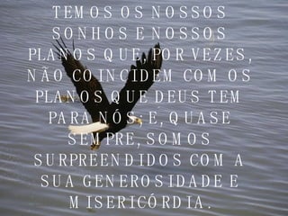 TEMOS OS NOSSOS SONHOS E NOSSOS PLANOS QUE, POR VEZES, NÃO COINCIDEM COM OS PLANOS QUE DEUS TEM PARA NÓS; E, QUASE SEMPRE, SOMOS SURPREENDIDOS COM A SUA GENEROSIDADE E MISERICÓRDIA. 