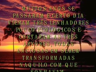 MUITOS ANOS SE PASSARAM E CERTO DIA VIERAM TRÊS LENHADORES POUCO ECOLÓGICOS E CORTARAM AS TRÊS ÁRVORES, TODAS ANCIOSAS EM SEREM TRANSFORMADAS NAQUILO COM QUE SONHAVAM. 