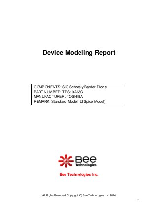 All Rights Reserved Copyright (C) Bee Technologies Inc. 2014 
1 
Device Modeling Report 
Bee Technologies Inc. 
COMPONENTS: SiC Schottky Barrier Diode 
PART NUMBER: TRS10A65C 
MANUFACTURER: TOSHIBA 
REMARK: Standard Model (LTSpice Model)  