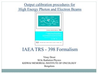 IAEA TRS - 398 Formalism
Output calibration procedures for
High Energy Photon and Electron Beams
Vinay Desai
M.Sc Radiation Physics
KIDWAI MEMORIAL INSTITUTE OF ONCOLOGY
Bengaluru
 