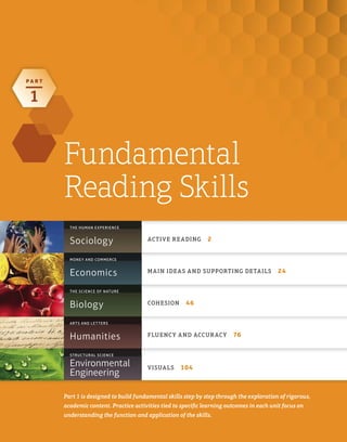 P A R T
1
Fundamental
Reading Skills
Part 1 is designed to build fundamental skills step by step through the exploration of rigorous,
academic content. Practice activities tied to speciﬁc learning outcomes in each unit focus on
understanding the function and application of the skills.
MONEY AND COMMERCE
THE SCIENCE OF NATURE
ARTS AND LETTERS
STRUCTURAL SCIENCE
Sociology ACTIVE READING 2
THE HUMAN EXPERIENCE
Economics MAIN IDEAS AND SUPPORTING DETAILS 24
Biology COHESION 46
Humanities FLUENCY AND ACCURACY 76
Environmental
Engineering
VISUALS 104
 