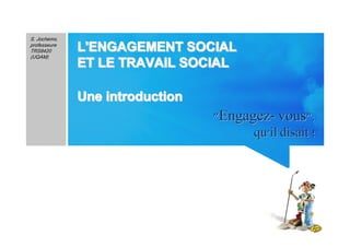 1
"Engagez- vous""Engagez- vous",,
qu'il disait !qu'il disait !
S. Jochems,
professeure
TRS8420
(UQAM)
L'ENGAGEMENT SOCIALL'ENGAGEMENT SOCIALL'ENGAGEMENT SOCIALL'ENGAGEMENT SOCIALL'ENGAGEMENT SOCIALL'ENGAGEMENT SOCIALL'ENGAGEMENT SOCIALL'ENGAGEMENT SOCIAL
ET LE TRAVAIL SOCIALET LE TRAVAIL SOCIALET LE TRAVAIL SOCIALET LE TRAVAIL SOCIALET LE TRAVAIL SOCIALET LE TRAVAIL SOCIALET LE TRAVAIL SOCIALET LE TRAVAIL SOCIAL
Une introductionUne introductionUne introductionUne introductionUne introductionUne introductionUne introductionUne introduction
 
