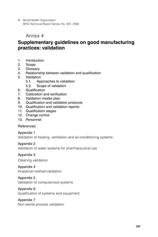 107
© World Health Organization
WHO Technical Report Series, No. 937, 2006
Annex 4
Supplementary guidelines on good manufacturing
practices: validation
1. Introduction
2. Scope
3. Glossary
4. Relationship between validation and qualiﬁcation
5. Validation
5.1. Approaches to validation
5.2. Scope of validation
6. Qualiﬁcation
7. Calibration and veriﬁcation
8. Validation master plan
9. Qualiﬁcation and validation protocols
10. Qualiﬁcation and validation reports
11. Qualiﬁcation stages
12. Change control
13. Personnel
References
Appendix 1
Validation of heating, ventilation and air-conditioning systems
Appendix 2
Validation of water systems for pharmaceutical use
Appendix 3
Cleaning validation
Appendix 4
Analytical method validation
Appendix 5
Validation of computerized systems
Appendix 6
Qualiﬁcation of systems and equipment
Appendix 7
Non-sterile process validation
TSR2006_Annexs1_5.indd 107
TSR2006_Annexs1_5.indd 107 4.5.2006 16:12:53
4.5.2006 16:12:53
 