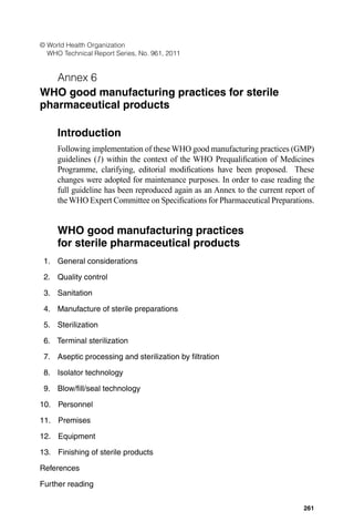 261
© World Health Organization
WHO Technical Report Series, No. 961, 2011
Annex 6
WHO good manufacturing practices for sterile
pharmaceutical products
Introduction
Following implementation of these WHO good manufacturing practices (GMP)
guidelines (1) within the context of the WHO Prequaliﬁcation of Medicines
Programme, clarifying, editorial modiﬁcations have been proposed. These
changes were adopted for maintenance purposes. In order to ease reading the
full guideline has been reproduced again as an Annex to the current report of
theWHO Expert Committee on Speciﬁcations for Pharmaceutical Preparations.
WHO good manufacturing practices
for sterile pharmaceutical products
1. General considerations
2. Quality control
3. Sanitation
4. Manufacture of sterile preparations
5. Sterilization
6. Terminal sterilization
7. Aseptic processing and sterilization by ﬁltration
8. Isolator technology
9. Blow/ﬁll/seal technology
10. Personnel
11. Premises
12. Equipment
13. Finishing of sterile products
References
Further reading
 