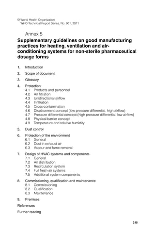 © World Health Organization
  WHO Technical Report Series, No. 961, 2011


   Annex 5
Supplementary guidelines on good manufacturing
practices for heating, ventilation and air-
conditioning systems for non-sterile pharmaceutical
dosage forms

1.   Introduction
2.   Scope of document
3.   Glossary
4.   Protection
     4.1 Products and personnel
     4.2 Air ﬁltration
     4.3 Unidirectional airﬂow
     4.4 Inﬁltration
     4.5 Cross-contamination
     4.6 Displacement concept (low pressure differential, high airﬂow)
     4.7 Pressure differential concept (high pressure differential, low airﬂow)
     4.8 Physical barrier concept
     4.9 Temperature and relative humidity
5.   Dust control
6.   Protection of the environment
     6.1 General
     6.2 Dust in exhaust air
     6.3 Vapour and fume removal
7.   Design of HVAC systems and components
     7.1 General
     7.2 Air distribution
     7.3 Recirculation system
     7.4 Full fresh-air systems
     7.5 Additional system components
8.   Commissioning, qualiﬁcation and maintenance
     8.1 Commissioning
     8.2 Qualiﬁcation
     8.3 Maintenance
9.   Premises
References
Further reading


                                                                              215
 