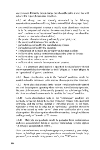 energy usage. Primarily the air change rate should be set to a level that will
      achieve the required clean area condition.
      4.1.6 Air change rates are normally determined by the following
      considerations (could normally vary between 6 and 20 air changes per hour):
      • area condition required: whether a speciﬁc room cleanliness condition
        is in fact required and whether the room condition is rated for an “at
        rest” condition or an “operational” condition (air change rate should be
        selected on need rather than tradition)
      • the product characteristics (e.g. odours, hygroscopicity, etc)
      • the quality and ﬁltration of the supply air
      • particulates generated by the manufacturing process
      • particulates generated by the operators
      • conﬁguration of the room and air supply and extract locations
      • sufﬁcient air to achieve containment effect and to clean up the area
      • sufﬁcient air to cope with the room heat load
      • sufﬁcient air to balance extract rates
      • sufﬁcient air to maintain the required room pressure.
      4.1.7 If a cleanroom classiﬁcation is speciﬁed the manufacturer should
      state whether this is achieved under “as-built” (Figure 2), “at-rest” (Figure 3)
      or “operational” (Figure 4) conditions.
      4.1.8 Room classiﬁcation tests in the “as-built” condition should be
      carried out on the bare room, in the absence of any equipment or personnel.
      4.1.9 Room classiﬁcation tests in the “at-rest” condition should be carried
      out with the equipment operating where relevant, but without any operators.
      Because of the amounts of dust usually generated in a solid dosage facility,
      the clean area classiﬁcations would be rated for the “at-rest” condition.
      4.1.10 Room classiﬁcation tests in the “operational” condition are
      normally carried out during the normal production process with equipment
      operating, and the normal number of personnel present in the room.
      Generally a room that is tested for an “operational” condition should be
      able to be cleaned up to the “at-rest” clean area classiﬁcation after a short
      clean-up time. The clean-up time should be determined through validation
      and is generally of the order of 20 minutes.
      4.1.11 Materials and products should be protected from contamination
      and cross-contamination during all stages of manufacture (see also section
      4.5 for cross-contamination control).
      Note: contaminants may result from inappropriate premises (e.g. poor design,
      layout or ﬁnishing), poor cleaning procedures, contaminants brought in by
      personnel, poor manufacturing process and a poor HVAC system.

224
 
