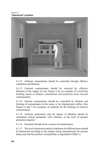 Figure 4
“Operational” condition




      4.1.12 Airborne contaminants should be controlled through effective
      ventilation and ﬁltration.
      4.1.13 External contaminants should be removed by effective
      ﬁltration of the supply air (see Figure 5 for an example of a shell-like
      building layout to enhance containment and protection from external
      contaminants).
      4.1.14 Internal contaminants should be controlled by dilution and
      ﬂushing of contaminants in the room, or by displacement airﬂow (See
      Figures 6 and 7 for examples of methods for the ﬂushing of airborne
      contaminants).
      4.1.15 Airborne particulates and the degree of ﬁltration should be
      considered critical parameters with reference to the level of product
      protection required.
      4.1.16   Personnel should not be a source of contamination.
      4.1.17 The level of protection and air cleanliness for different areas should
      be determined according to the product being manufactured, the process
      being used and the product’s susceptibility to degradation (Table 1).

226
 