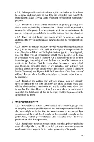 4.2.5 Where possible ventilation dampers, ﬁlters and other services should
      be designed and positioned so that they are accessible from outside the
      manufacturing areas (service voids or service corridors) for maintenance
      purposes.
      4.2.6 Directional airﬂow within production or primary packing areas
      should assist in preventing contamination. Airﬂows should be planned in
      conjunction with operator locations, so as to minimize contamination of the
      product by the operator and also to protect the operator from dust inhalation.
      4.2.7 HVAC air distribution components should be designed, installed
      and located to prevent contaminants generated within the room from being
      spread.
      4.2.8 Supply air diffusers should be selected with care taking consideration
      of, e.g. room requirements and positions of equipment and operators in the
      room. Supply air diffusers of the high induction type (e.g. those typically
      used for ofﬁce-type air-conditioning) should where possible not be used
      in clean areas where dust is liberated. Air diffusers should be of the non-
      induction type, introducing air with the least amount of induction so as to
      maximize the ﬂushing effect. In rooms where the process results in high
      dust liberation; perforated plates or low induction swirl diffusers with
      low level extract or return should be used (to contain the dust at the lower
      level of the room) (see Figures 9–11 for illustrations of the three types of
      diffuser). In cases where dust liberation is low, ceiling return air grilles may
      be acceptable.
      4.2.9 Induction and certain swirl diffusers induce room air vertically
      up to the diffuser to mix with the supply air. These diffusers create good
      dilution of contaminants in the room and may be used in rooms where there
      is low dust liberation. However, if used in rooms where excessive dust is
      generated, the distribution of dust in the room could be hazardous for the
      operators in the room.


4.3   Unidirectional airﬂow
      4.3.1 Unidirectional airﬂow (UDAF) should be used for weighing booths
      or sampling booths to provide operator and product protection and should
      also have a slight air in-ﬂow from the room to enhance containment. Dust
      containment at the weigh booth should be demonstrated by smoke airﬂow
      pattern tests, or other appropriate tests. UDAF can also be used to provide
      protection of other dusty processes.
      4.3.2 Sampling of materials such as starting materials, primary packaging
      materials and products, should be carried out in the same environmental
      conditions that are required for the further processing of the product.

                                                                                  231
 