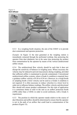 Figure 11
Swirl diffuser




     4.3.3 In a weighing booth situation, the aim of the UDAF is to provide
     dust containment and operator protection.
     Example: In Figure 12 the dust generated at the weighing station is
     immediately extracted through the perforated worktop, thus protecting the
     operator from dust inhalation, but at the same time protecting the product
     from contamination by the operator by means of the vertical unidirectional
     airﬂow stream.
     4.3.4 The unidirectional ﬂow velocity should be such that it does not
     disrupt the sensitivity of balances in weighing areas. Where necessary the
     velocity may be reduced to prevent inaccuracies during weighing, provided
     that sufﬁcient airﬂow is maintained to provide containment. Conventional
     unidirectional airﬂow systems, where a Grade A condition is required, have
     a guidance airﬂow velocity of 0.36 to 0.54 m/s. However, in a weigh booth
     or sampling booth a lower velocity can be used as a Grade A condition is
     not required. It is often necessary to reduce velocities to a lower level in
     order not to inﬂuence balance readings. The airﬂow velocity and directional
     ﬂow should still ensure product containment. For this type of application
     it is sometimes better to refer to the unit as an airﬂow protection booth
     (APB) rather than a UDAF, in order to avoid confusion, with a Grade A
     requirement.
     4.3.5 The position in which the operator stands relative to the source of
     dust liberation and airﬂow should be determined to ensure that the operator
     is not in the path of an airﬂow that could lead to contamination of the
     product (Figure 13).

                                                                             233
 