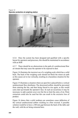 Figure 12
Operator protection at weighing station




      4.3.6 Once the system has been designed and qualiﬁed with a speciﬁc
      layout for operators and processes, this should be maintained in accordance
      with an SOP.
      4.3.7 There should be no obstructions in the path of a unidirectional ﬂow
      air stream that may cause the operator to be exposed to dust.
      Figure 14 illustrates the incorrect use of a weighing scale which has a solid
      back. The back of the weighing scale should not block the return air path
      as this causes air to rise vertically, resulting in a hazardous situation for the
      operator.
      Figure 15 illustrates a situation where an open bin is placed below a vertical
      unidirectional ﬂow distributor. The downward airﬂow should be prevented
      from entering the bin, and then being forced to rise again, as this would
      carry dust up towards the operator’s face. In such an occurrence it may be
      necessary to add a partial cover over the bin to limit the entry of air. Point
      extraction could also be used but this can result in the excessive loss of
      product.
      Figure 16 shows that a solid worktop can sometimes cause deﬂection of
      the vertical unidirectional airﬂow resulting in a ﬂow reversal. A possible
      solution would be to have a 100 mm gap between the back of the table and
      the wall, with the air being extracted here.

234
 