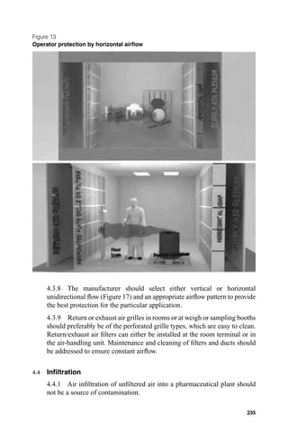 Figure 13
Operator protection by horizontal airﬂow




      4.3.8 The manufacturer should select either vertical or horizontal
      unidirectional ﬂow (Figure 17) and an appropriate airﬂow pattern to provide
      the best protection for the particular application.
      4.3.9 Return or exhaust air grilles in rooms or at weigh or sampling booths
      should preferably be of the perforated grille types, which are easy to clean.
      Return/exhaust air ﬁlters can either be installed at the room terminal or in
      the air-handling unit. Maintenance and cleaning of ﬁlters and ducts should
      be addressed to ensure constant airﬂow.


4.4   Inﬁltration
      4.4.1 Air inﬁltration of unﬁltered air into a pharmaceutical plant should
      not be a source of contamination.

                                                                               235
 