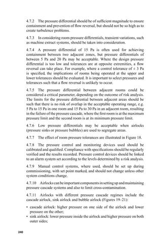 4.7.2 The pressure differential should be of sufﬁcient magnitude to ensure
      containment and prevention of ﬂow reversal, but should not be so high as to
      create turbulence problems.
      4.7.3 In considering room pressure differentials, transient variations, such
      as machine extract systems, should be taken into consideration.
      4.7.4 A pressure differential of 15 Pa is often used for achieving
      containment between two adjacent zones, but pressure differentials of
      between 5 Pa and 20 Pa may be acceptable. Where the design pressure
      differential is too low and tolerances are at opposite extremities, a ﬂow
      reversal can take place. For example, where a control tolerance of ± 3 Pa
      is speciﬁed, the implications of rooms being operated at the upper and
      lower tolerances should be evaluated. It is important to select pressures and
      tolerances such that a ﬂow reversal is unlikely to occur.
      4.7.5 The pressure differential between adjacent rooms could be
      considered a critical parameter, depending on the outcome of risk analysis.
      The limits for the pressure differential between adjacent areas should be
      such that there is no risk of overlap in the acceptable operating range, e.g.
      5 Pa to 15 Pa in one room and 15 Pa to 30 Pa in an adjacent room, resulting
      in the failure of the pressure cascade, where the ﬁrst room is at the maximum
      pressure limit and the second room is at its minimum pressure limit.
      4.7.6 Low pressure differentials may be acceptable when airlocks
      (pressure sinks or pressure bubbles) are used to segregate areas.
      4.7.7 The effect of room pressure tolerances are illustrated in Figure 18.
      4.7.8 The pressure control and monitoring devices used should be
      calibrated and qualiﬁed. Compliance with speciﬁcations should be regularly
      veriﬁed and the results recorded. Pressure control devices should be linked
      to an alarm system set according to the levels determined by a risk analysis.
      4.7.9 Manual control systems, where used, should be set up during
      commissioning, with set point marked, and should not change unless other
      system conditions change.
      4.7.10 Airlocks can be important components in setting up and maintaining
      pressure cascade systems and also to limit cross-contamination.
      4.7.11 Airlocks with different pressure cascade regimes include the
      cascade airlock, sink airlock and bubble airlock (Figures 19–21):
      • cascade airlock: higher pressure on one side of the airlock and lower
        pressure on the other;
      • sink airlock: lower pressure inside the airlock and higher pressure on both
        outer sides;

240
 
