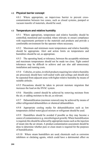 4.8   Physical barrier concept
      4.8.1 Where appropriate, an impervious barrier to prevent cross-
      contamination between two zones, such as closed systems, pumped or
      vacuum transfer of materials, should be used.


4.9   Temperature and relative humidity
      4.9.1 Where appropriate, temperature and relative humidity should be
      controlled, monitored and recorded, where relevant, to ensure compliance
      with requirements pertinent to the materials and products and provide a
      comfortable environment for the operator where necessary.
      4.9.2 Maximum and minimum room temperatures and relative humidity
      should be appropriate. Alert and action limits on temperatures and
      humidities should be set, as appropriate.
      4.9.3 The operating band, or tolerance, between the acceptable minimum
      and maximum temperatures should not be made too close. Tight control
      tolerances may be difﬁcult to achieve and can also add unnecessary
      installation and running costs.
      4.9.4 Cubicles, or suites, in which products requiring low relative humidity
      are processed, should have well-sealed walls and ceilings and should also
      be separated from adjacent areas with higher relative humidity by means of
      suitable airlocks.
      4.9.5 Precautions should be taken to prevent moisture migration that
      increases the load on the HVAC system.
      4.9.6 Humidity control should be achieved by removing moisture from
      the air, or adding moisture to the air, as relevant.
      4.9.7 Dehumidiﬁcation (moisture removal) may be achieved by means of
      either refrigerated dehumidiﬁers or chemical dehumidiﬁers.
      4.9.8 Appropriate cooling media for dehumidiﬁcation such as low
      temperature chilled water/glycol mixture or refrigerant should be used.
      4.9.9 Humidiﬁers should be avoided if possible as they may become a
      source of contamination (e.g. microbiological growth). Where humidiﬁcation
      is required, this should be achieved by appropriate means such as the injection
      of steam into the air stream. A product-contamination assessment should be
      done to determine whether pure or clean steam is required for the purposes
      of humidiﬁcation.
      4.9.10 Where steam humidiﬁers are used, chemicals such as corrosion
      inhibitors or chelating agents, which could have a detrimental effect on

244
 