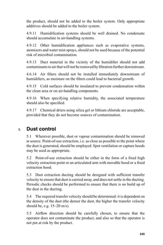 the product, should not be added to the boiler system. Only appropriate
     additives should be added to the boiler system.
     4.9.11 Humidiﬁcation systems should be well drained. No condensate
     should accumulate in air-handling systems.
     4.9.12 Other humidiﬁcation appliances such as evaporative systems,
     atomizers and water mist sprays, should not be used because of the potential
     risk of microbial contamination.
     4.9.13 Duct material in the vicinity of the humidiﬁer should not add
     contaminants to air that will not be removed by ﬁltration further downstream.
     4.6.14 Air ﬁlters should not be installed immediately downstream of
     humidiﬁers, as moisture on the ﬁlters could lead to bacterial growth.
     4.9.15 Cold surfaces should be insulated to prevent condensation within
     the clean area or on air-handling components.
     4.9.16 When specifying relative humidity, the associated temperature
     should also be speciﬁed.
     4.9.17 Chemical driers using silica gel or lithium chloride are acceptable,
     provided that they do not become sources of contamination.


5.   Dust control
     5.1 Wherever possible, dust or vapour contamination should be removed
     at source. Point-of-use extraction, i.e. as close as possible to the point where
     the dust is generated, should be employed. Spot ventilation or capture hoods
     may be used as appropriate.
     5.2 Point-of-use extraction should be either in the form of a ﬁxed high
     velocity extraction point or an articulated arm with movable hood or a ﬁxed
     extraction hood.
     5.3 Dust extraction ducting should be designed with sufﬁcient transfer
     velocity to ensure that dust is carried away, and does not settle in the ducting.
     Periodic checks should be performed to ensure that there is no build up of
     the dust in the ducting.
     5.4 The required transfer velocity should be determined: it is dependent on
     the density of the dust (the denser the dust, the higher the transfer velocity
     should be, e.g. 15–20 m/s).
     5.5 Airﬂow direction should be carefully chosen, to ensure that the
     operator does not contaminate the product, and also so that the operator is
     not put at risk by the product.

                                                                                  245
 