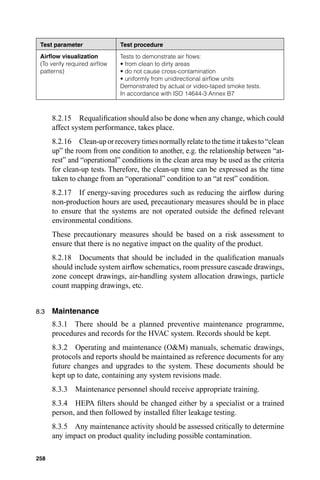 Test parameter               Test procedure
 Airﬂow visualization         Tests to demonstrate air ﬂows:
 (To verify required airﬂow   • from clean to dirty areas
 patterns)                    • do not cause cross-contamination
                              • uniformly from unidirectional airﬂow units
                              Demonstrated by actual or video-taped smoke tests.
                              In accordance with ISO 14644-3 Annex B7



      8.2.15 Requaliﬁcation should also be done when any change, which could
      affect system performance, takes place.
      8.2.16 Clean-up or recovery times normally relate to the time it takes to “clean
      up” the room from one condition to another, e.g. the relationship between “at-
      rest” and “operational” conditions in the clean area may be used as the criteria
      for clean-up tests. Therefore, the clean-up time can be expressed as the time
      taken to change from an “operational” condition to an “at rest” condition.
      8.2.17 If energy-saving procedures such as reducing the airﬂow during
      non-production hours are used, precautionary measures should be in place
      to ensure that the systems are not operated outside the deﬁned relevant
      environmental conditions.
      These precautionary measures should be based on a risk assessment to
      ensure that there is no negative impact on the quality of the product.
      8.2.18 Documents that should be included in the qualiﬁcation manuals
      should include system airﬂow schematics, room pressure cascade drawings,
      zone concept drawings, air-handling system allocation drawings, particle
      count mapping drawings, etc.


8.3   Maintenance
      8.3.1 There should be a planned preventive maintenance programme,
      procedures and records for the HVAC system. Records should be kept.
      8.3.2 Operating and maintenance (O&M) manuals, schematic drawings,
      protocols and reports should be maintained as reference documents for any
      future changes and upgrades to the system. These documents should be
      kept up to date, containing any system revisions made.
      8.3.3   Maintenance personnel should receive appropriate training.
      8.3.4 HEPA ﬁlters should be changed either by a specialist or a trained
      person, and then followed by installed ﬁlter leakage testing.
      8.3.5 Any maintenance activity should be assessed critically to determine
      any impact on product quality including possible contamination.

258
 