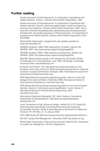 Further reading
      Quality assurance of pharmaceuticals. A compendium of guidelines and
      related materials, Volume 1. Geneva, World Health Organization, 1997.
      Quality Assurance of Pharmaceuticals. A compendium of guidelines and
      related materials, Volume 2, Second updated edition. Good manufacturing
      practices and inspection. Geneva, World Health Organization, 2007. http://
      www.who.int/medicines/areas/quality_safety/quality_assurance/production/
      en/index.html; and Quality Assurance of Pharmaceuticals. A compendium of
      guidelines and related materials. Geneva, World Health Organization, 2010
      (CD-ROM).
      World Health Organization. Supplements and updates available at:
      www.who.int/medicines.
      ASHRAE handbook 1999. HVAC Applications, SI edition. Atlanta, GA,
      ASHRAE, 2007. http://www.ashrae.org/technology/page/548.
      ASHRAE handbook 2000. HVAC Systems and Equipment. Atlanta, GA,
      ASHRAE, 2008. http://www.ashrae.org/technology/page/548.
      Daly BB. Woods practical guide to fan engineering. Colchester, Woods
      of Colchester Ltd. Third impression, June 1985. Cambridge, Cambridge
      University Press. www.ﬂaktwoods.com.
      European Commission. The rules governing medicinal products in the
      European Community, Volume IV. Good manufacturing practice for medicinal
      products. European Commission, Brussels, 2005. http://www.cen.eu/cenorm/
      sectors/sectors/healthcare/index.asp.
      ISPE Baseline® pharmaceutical engineering guides, Volume 2. Oral solid
      dosage forms, Second Edition / November 2009, International Society for
      Pharmaceutical Engineering. http://www.ispe.org/.
      ISPE Baseline® pharmaceutical engineering guides for new and renovated
      facilities, Volume 5. Commissioning and qualiﬁcation, 1st ed. Tampa, Fl,
      International Society for Pharmaceutical Engineering, 2001.
      http://www.ispe.org/.
      International Cleanroom Standards, ISO 14644. Geneva, International
      Organization for Standardization. http://www.iso.org/iso/standards_
      development.htm.
      Luwa. Introduction to high efﬁciency ﬁltration. Bulletin 50.10.10, Sheet 020.
      Pharmaceutical Inspectorate Convention/Pharmaceutical Inspection
      Co-operation Scheme. Guide to Good Manufacturing Practice for Medicinal
      Products. PH 1/97 (Rev. 3), 15 January 2002.
      PIC/s GMP Guide (PE 009) http://www.picscheme.org/publication.php?id=4
      ICH Q9: “Quality Risk Management”, November 2005 http://www.ich.org.
      World Health Organization. Draft working document QAS/10.376: “Guidelines
      on quality risk management", 2010 (in preparation).




260
 