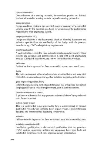 cross-contamination
      Contamination of a starting material, intermediate product or ﬁnished
      product with another starting material or product during production.
      design condition
      Design condition relates to the speciﬁed range or accuracy of a controlled
      variable used by the designer as a basis for determining the performance
      requirements of an engineered system.
      design qualiﬁcation (DQ)
      Design qualiﬁcation is the documented check of planning documents and
      technical speciﬁcations for conformity of the design with the process,
      manufacturing, GMP and regulatory requirements.
      direct impact system
      A system that is expected to have a direct impact on product quality. These
      systems are designed and commissioned in line with good engineering
      practice (GEP) and, in addition, are subject to qualiﬁcation practices.
      exﬁltration
      Exﬁltration is the egress of air from a controlled area to an external zone.
      facility
      The built environment within which the clean area installation and associated
      controlled environments operate together with their supporting infrastructure.
      good engineering practice (GEP)
      Established engineering methods and standards that are applied throughout
      the project life-cycle to deliver appropriate, cost-effective solutions.
      hazardous substance or product
      A product or substance that may present a substantial risk of injury to health
      or to the environment
      indirect impact system
      This is a system that is not expected to have a direct impact on product
      quality, but typically will support a direct impact system. These systems are
      designed and commissioned according to GEP only.
      inﬁltration
      Inﬁltration is the ingress of air from an external zone into a controlled area.
      installation qualiﬁcation (IQ)
      Installation qualiﬁcation is documented veriﬁcation that the premises,
      HVAC system, supporting utilities and equipment have been built and
      installed in compliance with their approved design speciﬁcation.

220
 