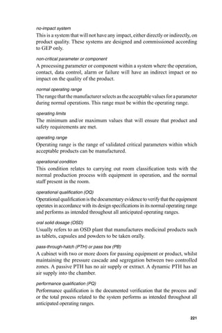 no-impact system
This is a system that will not have any impact, either directly or indirectly, on
product quality. These systems are designed and commissioned according
to GEP only.
non-critical parameter or component
A processing parameter or component within a system where the operation,
contact, data control, alarm or failure will have an indirect impact or no
impact on the quality of the product.
normal operating range
The range that the manufacturer selects as the acceptable values for a parameter
during normal operations. This range must be within the operating range.
operating limits
The minimum and/or maximum values that will ensure that product and
safety requirements are met.
operating range
Operating range is the range of validated critical parameters within which
acceptable products can be manufactured.
operational condition
This condition relates to carrying out room classiﬁcation tests with the
normal production process with equipment in operation, and the normal
staff present in the room.
operational qualiﬁcation (OQ)
Operational qualiﬁcation is the documentary evidence to verify that the equipment
operates in accordance with its design speciﬁcations in its normal operating range
and performs as intended throughout all anticipated operating ranges.
oral solid dosage (OSD)
Usually refers to an OSD plant that manufactures medicinal products such
as tablets, capsules and powders to be taken orally.
pass-through-hatch (PTH) or pass box (PB)
A cabinet with two or more doors for passing equipment or product, whilst
maintaining the pressure cascade and segregation between two controlled
zones. A passive PTH has no air supply or extract. A dynamic PTH has an
air supply into the chamber.
performance qualiﬁcation (PQ)
Performance qualiﬁcation is the documented veriﬁcation that the process and/
or the total process related to the system performs as intended throughout all
anticipated operating ranges.

                                                                              221
 