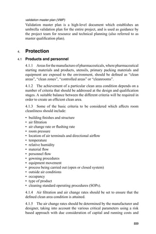 validation master plan (VMP)
      Validation master plan is a high-level document which establishes an
      umbrella validation plan for the entire project, and is used as guidance by
      the project team for resource and technical planning (also referred to as
      master qualiﬁcation plan).


4.    Protection
4.1   Products and personnel
      4.1.1 Areas for the manufacture of pharmaceuticals, where pharmaceutical
      starting materials and products, utensils, primary packing materials and
      equipment are exposed to the environment, should be deﬁned as “clean
      areas”, “clean zones”, “controlled areas” or “cleanrooms”.
      4.1.2 The achievement of a particular clean area condition depends on a
      number of criteria that should be addressed at the design and qualiﬁcation
      stages. A suitable balance between the different criteria will be required in
      order to create an efﬁcient clean area.
      4.1.3 Some of the basic criteria to be considered which affects room
      cleanliness should include:
      •   building ﬁnishes and structure
      •   air ﬁltration
      •   air change rate or ﬂushing rate
      •   room pressure
      •   location of air terminals and directional airﬂow
      •   temperature
      •   relative humidity
      •   material ﬂow
      •   personnel ﬂow
      •   gowning procedures
      •   equipment movement
      •   process being carried out (open or closed system)
      •   outside air conditions
      •   occupancy
      •   type of product
      •   cleaning standard operating procedures (SOPs).
      4.1.4 Air ﬁltration and air change rates should be set to ensure that the
      deﬁned clean area condition is attained.
      4.1.5 The air change rates should be determined by the manufacturer and
      designer, taking into account the various critical parameters using a risk
      based approach with due consideration of capital and running costs and

                                                                               223
 