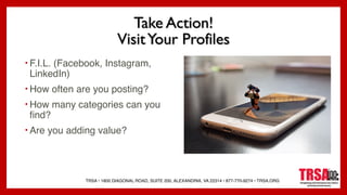 TRSA • 1800 DIAGONAL ROAD, SUITE 200, ALEXANDRIA, VA 22314 • 877-770-9274 • TRSA.ORG
Take Action!
VisitYour Profiles
• F.I.L. (Facebook, Instagram,
LinkedIn)
• How often are you posting?
• How many categories can you
find?
• Are you adding value?
 