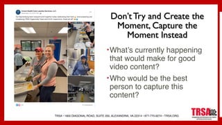 TRSA • 1800 DIAGONAL ROAD, SUITE 200, ALEXANDRIA, VA 22314 • 877-770-9274 • TRSA.ORG
Don’t Try and Create the
Moment, Capture the
Moment Instead
•What’s currently happening
that would make for good
video content?
•Who would be the best
person to capture this
content?
 